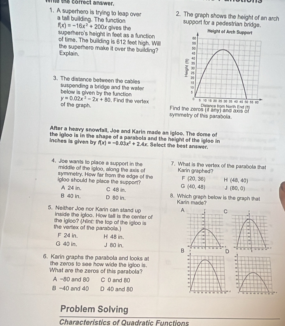 While the correct answer.
1. A superhero is trying to leap over 2. The graph shows the height of an arch
a tall building. The function support for a pedestrian bridge.
f(x)=-16x^2+200x gives the 
superhero's height in feet as a function 
of time. The building is 612 feet high. Will 
the superhero make it over the building?
Explain. 
3. The distance between the cables
suspending a bridge and the water
y=0.02x^2-2x+80 below is given by the function 
. Find the vertex 
of the graph. Findand axis of
symmetry of this parabola.
After a heavy snowfall, Joe and Karin made an igloo. The dome of
the igloo is in the shape of a parabola and the height of the igloo in
inches is given by f(x)=-0.03x^2+2.4x. Select the best answer.
4. Joe wants to place a support in the 7. What is the vertex of the parabola that
middle of the igloo, along the axis of Karin graphed?
symmetry. How far from the edge of the F(20,36) H (48,40)
igloo should he place the support?
A 24 in. C 48 in.
G(40,48) J (80,0)
8. Which graph below is the graph that
B 40 in. D 80 in. Karin made?
5. Neither Joe nor Karin can stand up A
inside the igloo. How tall is the center of
the igloo? (Hint: the top of the igloo is
the vertex of the parabola.)
F 24 in. H 48 in.
G 40 in. J 80 in. D
B
6. Karin graphs the parabola and looks at 
the zeros to see how wide the igloo is.
What are the zeros of this parabola?
A -80 and 80 C 0 and 80
B -40 and 40 D 40 and 80
Problem Solving
Characteristics of Quadratic Functions