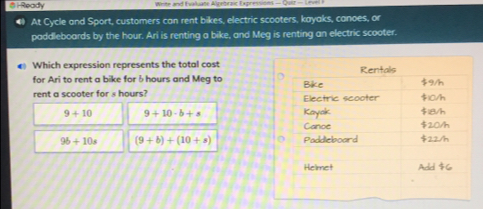 6-Ready Weee and Eualluate Aleebraic Expre
At Cycle and Sport, customers can rent bikes, electric scooters, kayaks, canoes, or
paddleboards by the hour. Ari is renting a bike, and Meg is renting an electric scooter.
€ Which expression represents the total cost
for Ari to rent a bike for 6 hours and Meg to 
rent a scooter for s hours?
9+10 9+10-b+s
96+10s (9+b)+(10+a)