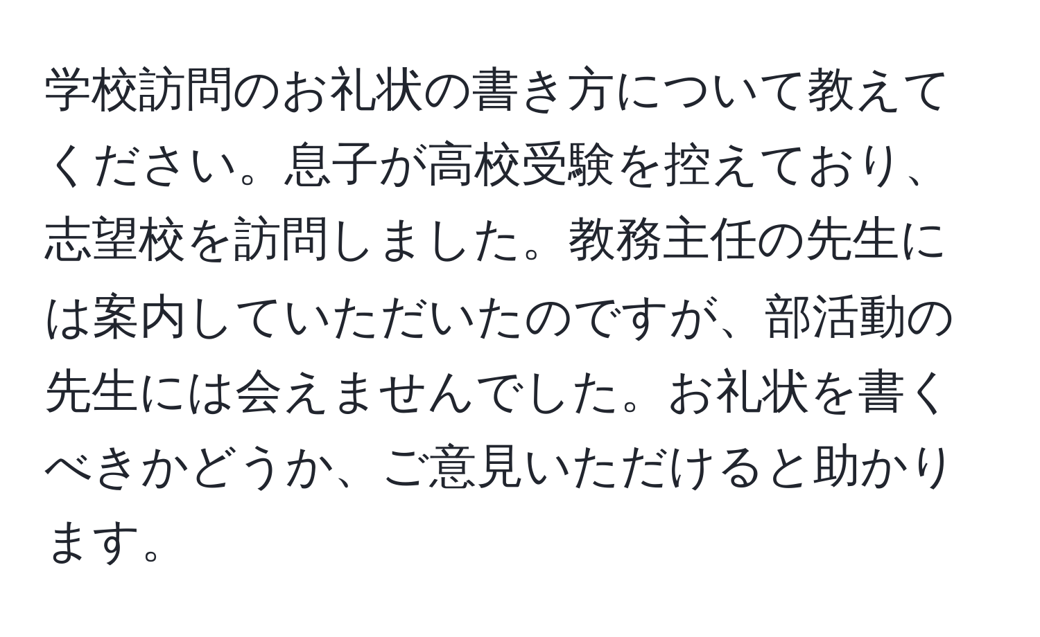 学校訪問のお礼状の書き方について教えてください。息子が高校受験を控えており、志望校を訪問しました。教務主任の先生には案内していただいたのですが、部活動の先生には会えませんでした。お礼状を書くべきかどうか、ご意見いただけると助かります。