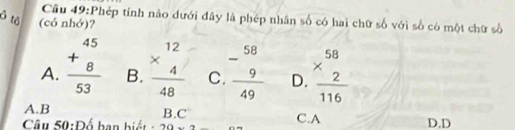 Cầu 49:Phép tính nảo dưới đây là phép nhân số có hai chữ số với số có một chữ số
ô tô (có nhớ)?
A. beginarrayr 45 +8 hline 53endarray B. beginarrayr 12 * 4 hline 48endarray C.  (-58)/9  hline 49endarray D. beginarrayr 58 * 2 hline 116endarray
A.B B.C C.A
Câu 50:D^6 ban biế t - 20* 2 D. D