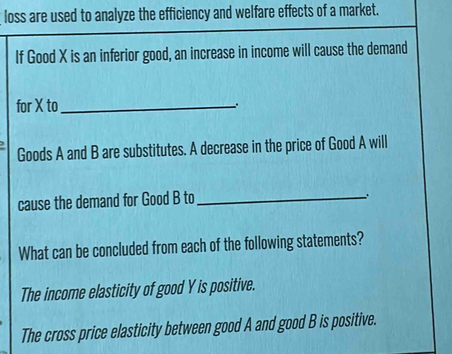 loss are used to analyze the efficiency and welfare effects of a market.
If Good X is an inferior good, an increase in income will cause the demand
for X to_
.
Goods A and B are substitutes. A decrease in the price of Good A will
cause the demand for Good B to_
What can be concluded from each of the following statements?
The income elasticity of good Y is positive.
The cross price elasticity between good A and good B is positive.