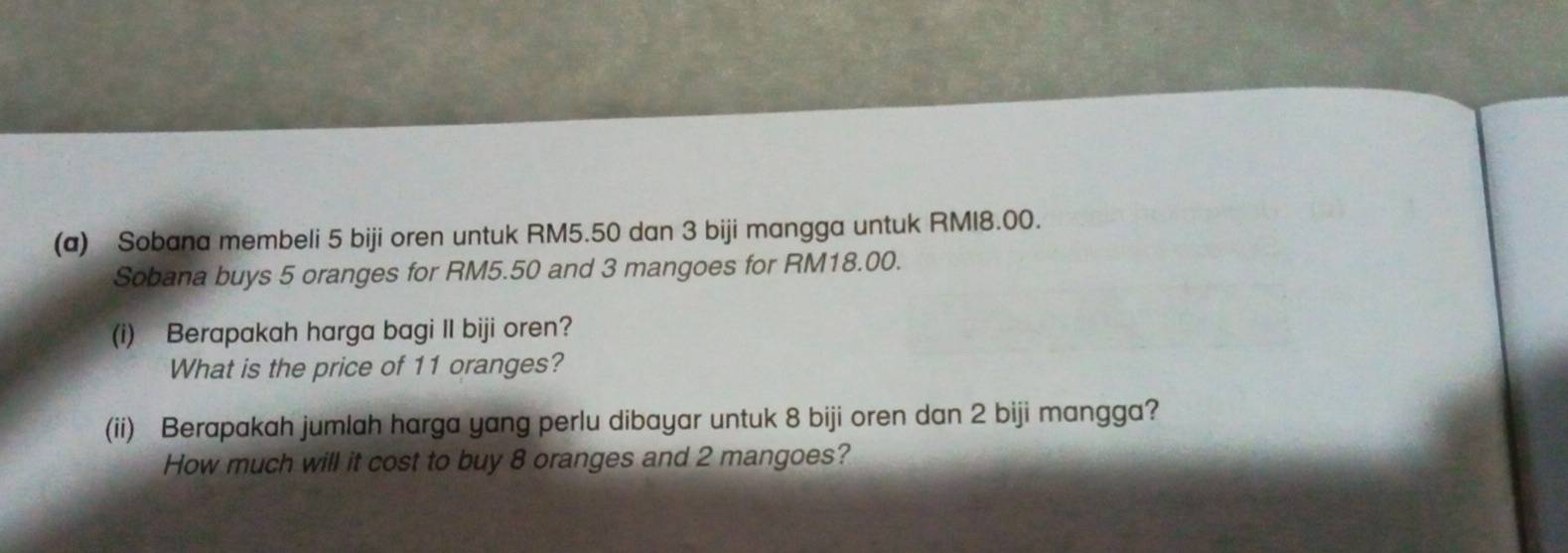 Sobana membeli 5 biji oren untuk RM5.50 dan 3 biji mangga untuk RMI8.00. 
Sobana buys 5 oranges for RM5.50 and 3 mangoes for RM18.00. 
(i) Berapakah harga bagi Il biji oren? 
What is the price of 11 oranges? 
(ii) Berapakah jumlah harga yang perlu dibayar untuk 8 biji oren dan 2 biji mangga? 
How much will it cost to buy 8 oranges and 2 mangoes?