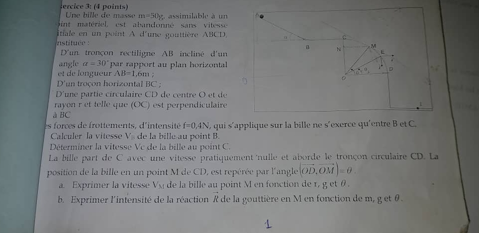 ercice 3: (4 points)
Une bille de masse m=50g , assimilable à un
pint matériel, est abandonné sans vitesse
itiale en un point A d'une gouttière ABCD,
nstituée : 
D' un tronçon rectiligne AB incliné d'un
angle alpha =30° par rapport au plan horizontal
et de longueur AB=1 ,6m ;
D' un troçon horizontal BC ;
D' une partie circulaire CD de centre O et de
rayon r et telle que (OC) est perpendiculaire
à BC
es forces de frottements, d'intensité f=0,4N , qui s'applique sur la bille ne s’exerce qu'entre B et C
Calculer la vitesse V_B de la bille au point B.
Déterminer la vitesse Vc de la bille au point C.
La bille part de C avec une vitesse pratiquement  nulle et aborde le tronçon circulaire CD. La
position de la bille en un point M de CD, est repérée par l'angle (vector OD,vector OM)=θ .
a. Exprimer la vitesse V_M de la bille au point M en fonction de r, g et θ .
b. Exprimer l'intensité de la réaction vector R de la gouttière en M en fonction de m, g et θ .