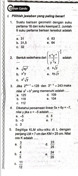 Pilihan Ganda
I. Pilihlah jawaban yang paling benar!
1. Suatu barisan geometri dengan suku
pertama 16 dan suku keempat 2. Jumlah
6 suku pertama barisan tersebut adalah
_
a. 31 d. 63
b. 31,5 e. 64
c. 32
2. Bentuk sederhana dari (frac x^(-2)y^(-3)y^(-frac 3)2x)^- 2/3  adalah
'''
a. sqrt(xy^2) d. xsqrt(y)
b. x^2y e. xysqrt(y)
C. x^2sqrt(y)
3. Jika 2^(3a+1)=128 dan 3^(b-5)=243 maka
nilai a^2+b^2 yang memenuhi adalah ....
a. 125 d. 109
b. 118 e. 104
c. 112
4. Diketahui persamaan linear 5x+6y=-7, 
nilai y jika x=-5 adalah ....
a. -5 d. 5
b. -3 e. 7
c. 3
5. Segitiga KLM siku-sikü di L dengan
panjang LM=7 cm dan KM=25cm. Nilai
cos K adalah ....
a.  3/5  d.  23/25 
b.  4/5  e.  24/25 
C.  11/12 