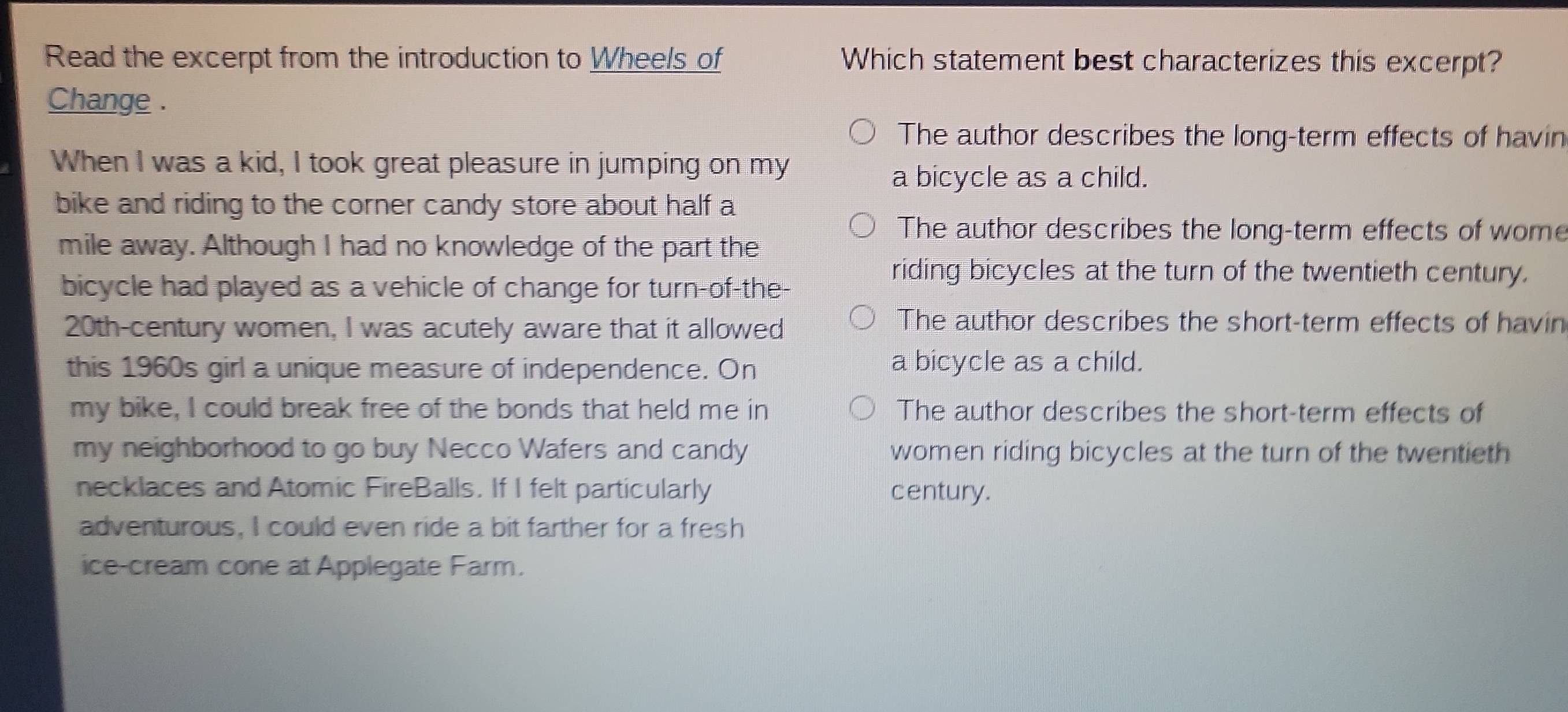 Read the excerpt from the introduction to Wheels of Which statement best characterizes this excerpt?
Change .
The author describes the long-term effects of havin
When I was a kid, I took great pleasure in jumping on my
a bicycle as a child.
bike and riding to the corner candy store about half a
The author describes the long-term effects of wome
mile away. Although I had no knowledge of the part the
bicycle had played as a vehicle of change for turn-of-the-
riding bicycles at the turn of the twentieth century.
20th-century women, I was acutely aware that it allowed
The author describes the short-term effects of havin
this 1960s girl a unique measure of independence. On a bicycle as a child.
my bike, I could break free of the bonds that held me in The author describes the short-term effects of
my neighborhood to go buy Necco Wafers and candy women riding bicycles at the turn of the twentieth
necklaces and Atomic FireBalls. If I felt particularly century.
adventurous, I could even ride a bit farther for a fresh
ice-cream cone at Applegate Farm.