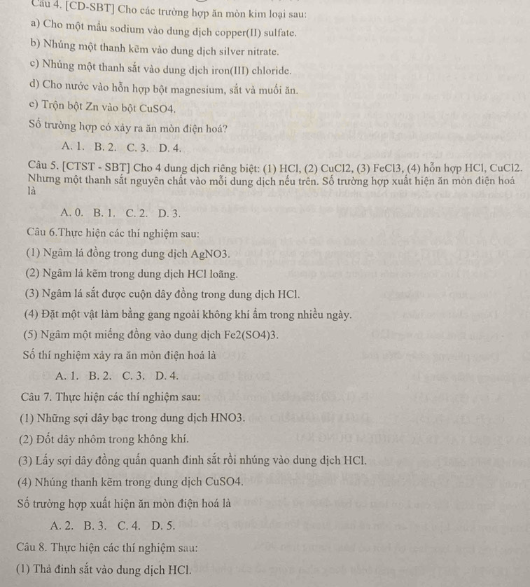 Cầu 4. [CD-SBT] Cho các trường hợp ăn mòn kim loại sau:
a) Cho một mẫu sodium vào dung dịch copper(II) sulfate.
b) Nhúng một thanh kēm vào dung dịch silver nitrate.
c) Nhúng một thanh sắt vào dung dịch iron(III) chloride.
d) Cho nước vào hỗn hợp bột magnesium, sắt và muối ăn.
e) Trộn bột Zn vào bột CuSO4.
Số trường hợp có xảy ra ăn mòn điện hoá?
A. 1. B. 2. C. 3. D. 4.
Câu 5. [CTST - SBT] Cho 4 dung dịch riêng biệt: (1) HCl, (2) CuCl2, (3) FeCl3, (4) hỗn hợp HCl, CuCl2.
Nhưng một thanh sắt nguyên chất vào mỗi dung dịch nếu trên. Số trường hợp xuất hiện ăn mòn điện hoá
là
A. 0. B. 1. C. 2. D. 3.
Câu 6.Thực hiện các thí nghiệm sau:
(1) Ngâm lá đồng trong dung dịch AgNO3.
(2) Ngâm lá kẽm trong dung dịch HCl loãng.
(3) Ngâm lá sắt được cuộn dây đồng trong dung dịch HCl.
(4) Đặt một vật làm bằng gang ngoài không khí ẩm trong nhiều ngày.
(5) Ngâm một miếng đồng vào dung dịch Fe2(SO4)3.
Số thí nghiệm xảy ra ăn mòn điện hoá là
A. 1. B. 2. C. 3. D. 4.
Câu 7. Thực hiện các thí nghiệm sau:
(1) Những sợi dây bạc trong dung dịch HNO3.
(2) Đốt dây nhôm trong không khí.
(3) Lấy sợi dây đồng quấn quanh đinh sắt rồi nhúng vào dung dịch HCl.
(4) Nhúng thanh kẽm trong dung dịch CuSO4.
Số trường hợp xuất hiện ăn mòn điện hoá là
A. 2. B. 3. C. 4. D. 5.
Câu 8. Thực hiện các thí nghiệm sau:
(1) Thả đinh sắt vào dung dịch HCl.