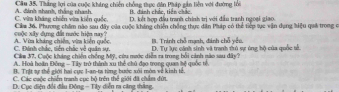 Thắng lợi của cuộc kháng chiến chống thực dân Pháp gắn liền với đường lối
A. đánh nhanh, thắng nhanh. B. đánh chắc, tiến chắc.
C. vừa kháng chiến vừa kiến quốc. D. kết hợp đấu tranh chính trị với đấu tranh ngoại giao.
Câu 36. Phương châm nào sau đây của cuộc kháng chiến chống thực dân Pháp có thể tiếp tục vận dụng hiệu quả trong c
cuộc xây dựng đất nước hiện nay?
A. Vừa kháng chiến, vừa kiến quốc. B. Tránh chỗ mạnh, đánh chỗ yếu.
C. Đánh chắc, tiền chắc về quân sự. D. Tự lực cánh sinh và tranh thủ sự ủng hộ của quốc tế.
Câu 37. Cuộc kháng chiến chống Mỹ, cứu nước diễn ra trong bối cảnh nào sau đây?
A. Hoà hoãn Đông - Tây trở thành xu thế chủ đạo trong quan hệ quốc tế.
B. Trật tự thể giới hai cực I-an-ta từng bước xói mòn về kinh tế.
C. Các cuộc chiến tranh cục bộ trên thể giới đã chẩm dứt.
D. Cục diện đổi đầu Đông - Tây diễn ra căng thắng.