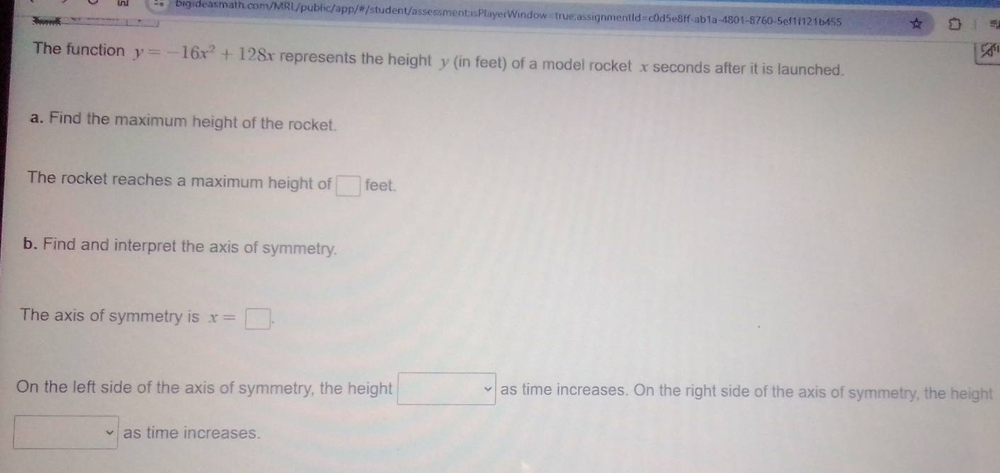 The function y=-16x^2+128x represents the height y (in feet) of a model rocket x seconds after it is launched.
a. Find the maximum height of the rocket.
The rocket reaches a maximum height of □ feet.
b. Find and interpret the axis of symmetry.
The axis of symmetry is x=□.
On the left side of the axis of symmetry, the height □ as time increases. On the right side of the axis of symmetry, the height
v as time increases.