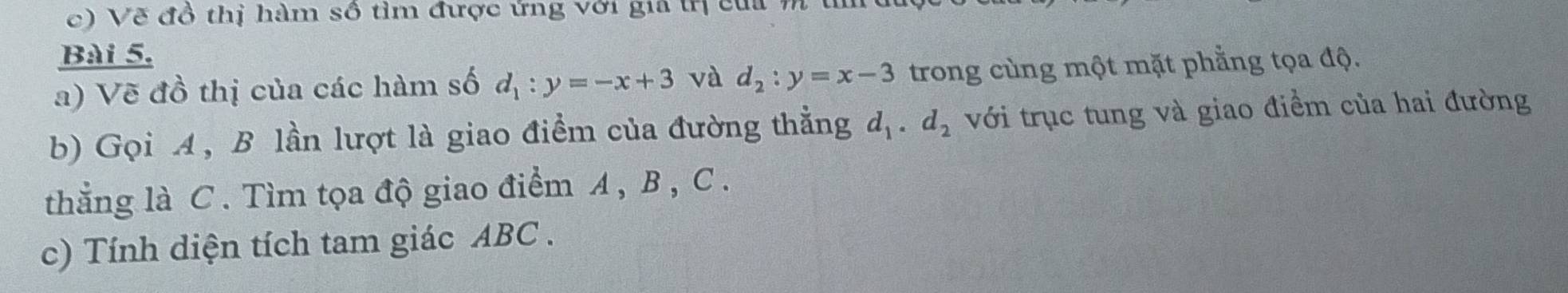 Vẽ đồ thị hàm số tìm được ứng với gia tị cui m 
Bài 5. 
a) Vẽ đồ thị của các hàm số d_1:y=-x+3 và d_2:y=x-3 trong cùng một mặt phẳng tọa độ. 
b) Gọi A, B lần lượt là giao điểm của đường thẳng d_1. d_2 với trục tung và giao điểm của hai đường 
thẳng là C. Tìm tọa độ giao điểm A , B , C. 
c) Tính diện tích tam giác ABC.