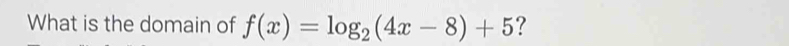 What is the domain of f(x)=log _2(4x-8)+5 ?