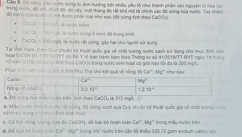 Cầu 9. Độ cứng của nước cứng bị ảnh hưởng bởi nhiều yếu tố như thành phần các nguyên tố hòa tan
trong nước, độ pH, nhiệt độ; do vậy, một thang đo rất khó mô tả chính xác độ cứng của nước. Tuy nhiên
độ cứng của nước có thể được phân loại như sau (độ cứng tính theo CaCO_3)
g/L là nước mềm
CaCO_3<50</tex> 0
CaCO_3 150mg/L là nước cứng ở mức độ trung bình
CaCO_3>300 mg/L L là nước rất cứng, gây hại cho người sử dụng.
Tại Việt Nam, theo Quy chuẩn kỹ thuật quốc gia về chất lượng nước sạch sử dụng cho mục đích sinh
hoạt QCVN 01 -1:20 18/BYT do Bộ Y tế ban hành kèm theo Thông tư số 41/2018/TT-BYT ngày 14 tháng
12 năm 2018, độ cứng tính theo CaCO_3 trong nước sinh hoạt có giới hạn tối đa là 300 mg/L..
Phân tích một mẫu ngằm ở tính Phú Thọ cho kết quả về nồng độ Ca^(2+),Mg^(2+) như sau:
nh theo CaCO_3 là 312 mg/L
b. Mẫu nước trên là nước rất cửng, độ cứng vượt quá Quy chuẩn kỹ thuật quốc gia về chất lượng nước
sạch sử dụng cho mục đích sinh hoạt.
c. Có thể dùng lượng vừa đú Ca(OH)_2 để loại bỏ hoàn toàn Ca^(2+),Mg^(2+) trong mẫu nước trên.
d. Để loại bỏ hoàn toàn Ca^(2+),Mg^(2+) trong 1m^3 nước trên cần tối thiểu 330,72 gam sodium carbonate.