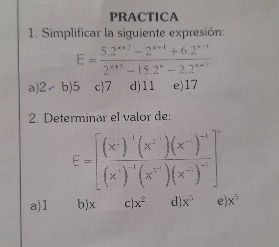 PRACTICA
1. Simplificar la siguiente expresión:
E= (5.2^(x+2)-2^(x+4)+6.2^(x-1))/2^(x+5)-15.2^x-2.2^(x+3) 
a) 2-b)5 c) 7 d) 11 e) 17
2. Determinar el valor de:
E=[frac (x')'(x')(x')'(x')'(x')(x')^-1]^2
a) 1 b) x c) x^2 d) x^3 e) x^5