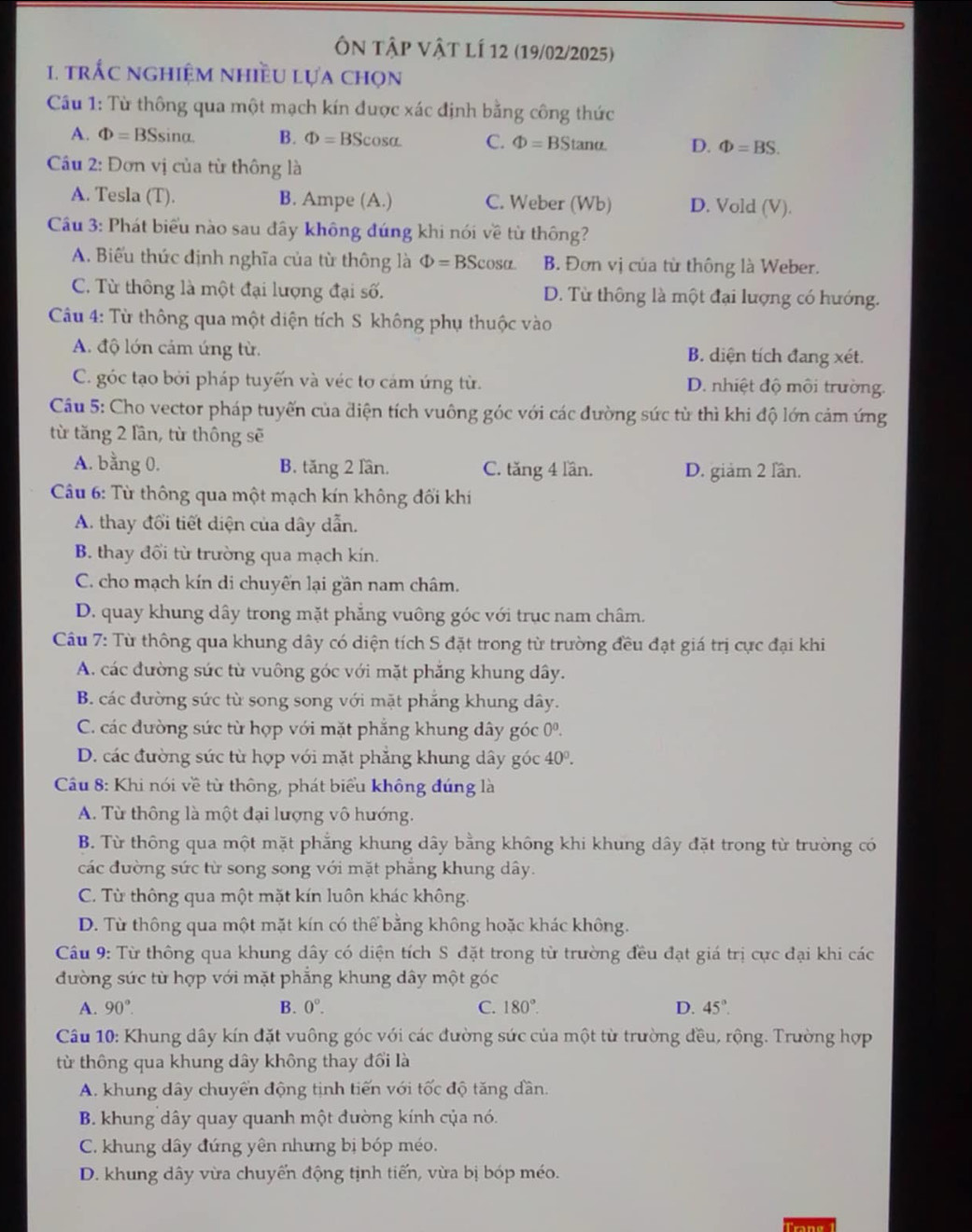 Ôn tập vật lí 12 (19/02/2025)
1. trắc nghiệm nhiều lựa chọn
Câu 1: Từ thông qua một mạch kín được xác định bằng công thức
A. Phi =BSsin alpha . B. Phi =BScos alpha C. Phi =BStan alpha D. Phi =BS.
Cu 2: Đơn vị của từ thông là
A. Tesla (T). B. Ampe (A.) C. Weber (Wb) D. Vold (V).
Câu 3: Phát biểu nào sau đây không đúng khi nói về từ thông?
A. Biểu thức định nghĩa của từ thông là Phi =BScos alpha B. Đơn vị của từ thông là Weber.
C. Từ thông là một đại lượng đại số. D. Từ thông là một đại lượng có hướng.
Câu 4: Từ thông qua một diện tích S không phụ thuộc vào
A. độ lớn cảm ứng từ. B. diện tích đang xét.
C. góc tạo bởi pháp tuyến và véc tơ cảm ứng từ. D. nhiệt độ môi trường.
Câu 5: Cho vector pháp tuyến của điện tích vuông góc với các đường sức từ thì khi độ lớn cảm ứng
từ tăng 2 lần, từ thông sẽ
A. bằng 0. B. tăng 2 lần. C. tăng 4 lần. D. giảm 2 lần.
Câu 6: Từ thông qua một mạch kín không đối khí
A. thay đổi tiết diện của dây dẫn.
B. thay đổi từ trường qua mạch kín.
C. cho mạch kín di chuyển lại gần nam châm.
D. quay khung dây trong mặt phẳng vuông góc với trục nam châm.
Câu 7: Từ thông qua khung dây có diện tích S đặt trong từ trường đều đạt giá trị cực đại khi
A. các đường sức từ vuông góc với mặt phẳng khung dây.
B. các đường sức từ song song với mặt phắng khung dây.
C. các đường sức từ hợp với mặt phẳng khung dây góc 0^0.
D. các đường sức từ hợp với mặt phăng khung dây góc 40^0.
Câu 8: Khi nói về từ thông, phát biểu không đúng là
A. Từ thông là một đại lượng vô hướng.
B. Từ thông qua một mặt phẳng khung dây bằng không khi khung dây đặt trong từ trường có
các đường sức từ song song với mặt phăng khung dây.
C. Từ thông qua một mặt kín luôn khác không.
D. Từ thông qua một mặt kín có thể bằng không hoặc khác không.
Câu 9: Từ thông qua khung dây có diện tích S đặt trong từ trường đều đạt giá trị cực đại khi các
đường sức từ hợp với mặt phẳng khung dây một góc
A. 90°. B. 0°. C. 180°. D. 45°.
Câu 10: Khung dây kín đặt vuông góc với các đường sức của một từ trường đều, rộng. Trường hợp
từ thông qua khung dây không thay đổi là
A. khung dây chuyển động tịnh tiến với tốc độ tăng dần.
B. khung dây quay quanh một đường kính của nó.
C. khung dây đứng yên nhưng bị bóp méo.
D. khung dây vừa chuyến động tịnh tiến, vừa bị bóp méo.