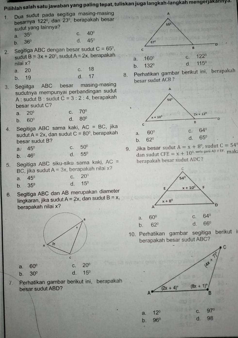 Pilihlah salah satu jawaban yang paling tepat, tuliskan juga langkah-langkah mengerjakahnya.
1. Dua sudut pada segitiga masing-masing
besarnya 122° , dan 23° , berapakah besar
sudut yang lainnya?
a. 35°
C. 40°
d. 45°
b. 36°
2. Segitiga ABC dengan besar sudut C=65°,
sudut B=3x+20° , sudut A=2x , berapakah 122°
a. 160° C.
nilai x? d. 115°
a. 20 c. 18
b. 132°
b. 19 d. 17 8. Perhatikan gambar berikut ini, berapakah
3. Segiitga ABC besar masing-masing besar sudut ACB ?
sudutnya mempunyai perbandingan sudut 
A : sudut B : sudut C=3:2:4 , berapakah
besar sudut C?
C. 70°
a. 20°
b. 60° d. 80°
4. Segitiga ABC sama kaki, AC=BC , jika 
sudut A=2x , dan sudut C=80° , berapakah a. 60°
C. 64°
besar sudut B? b. 62°
d. 65°
a. 45° 9. Jika besar sudut A=x+8° , sudut C=54°
C. 50°
b. 46° d. 55° dan sudut CFE=x+10^(0.) serta garis AD // EFmaka
5. Segitiga ABC siku-siku sama kakj, AC= berapakah besar sudut ADC ?
BC, jika sudut A=3x , berapakah nilai x?
C. 20°
a. 45°
b. 35°
d. 15°
6. Segitiga ABC dan AB merupakan diameter
lingkaran, jika sudut A=2x , dan sudut B=x,
berapakah nilai x?
a. 60°
C. 64°
b. 62° d. 66°
10. Perhatikan gambar segitiga berikut i
berapakah besar sudut ABC?
a. 60° C. 20°
b. 30° d. 15°
7. Rerhatikan gambar berikut ini， berapakah
besar sudut ABD? 
a. 12°
C. 97°
b. 96° d. 98