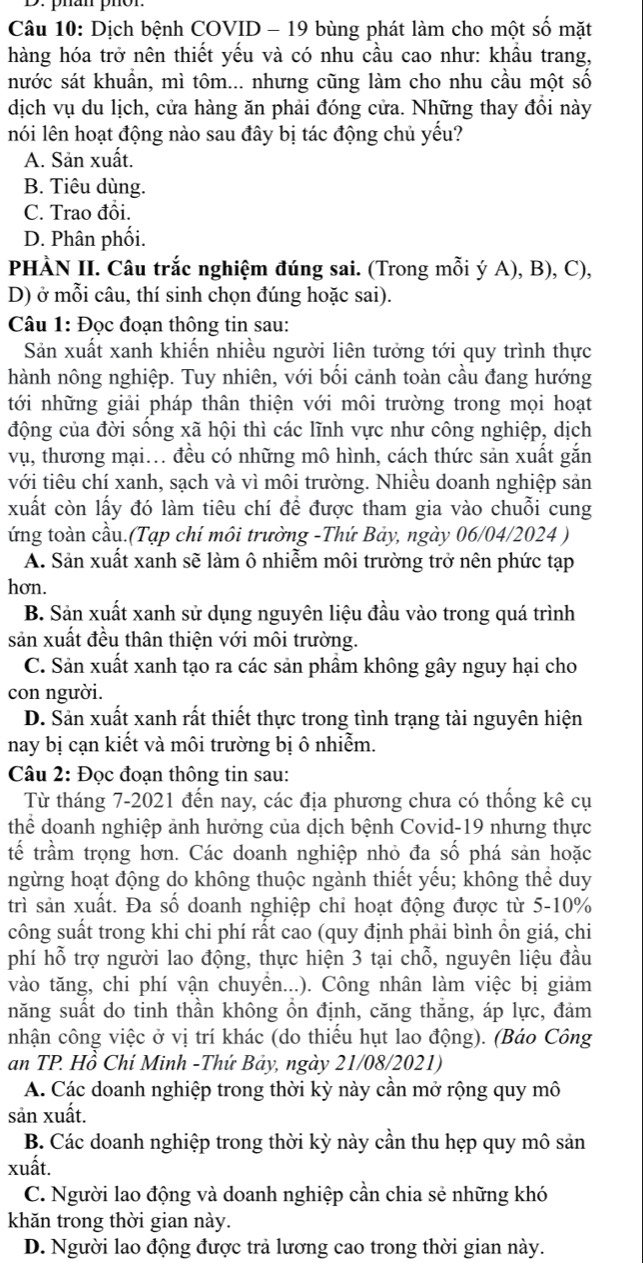 phan phor
Câu 10: Dịch bệnh COVID - 19 bùng phát làm cho một số mặt
hàng hóa trở nên thiết yếu và có nhu cầu cao như: khầu trang,
nước sát khuẩn, mì tôm... nhưng cũng làm cho nhu cầu một số
dịch vụ du lịch, cửa hàng ăn phải đóng cửa. Những thay đổi này
nói lên hoạt động nào sau đây bị tác động chủ yếu?
A. Sản xuất.
B. Tiêu dùng.
C. Trao đồi.
D. Phân phối.
PHÀN II. Câu trắc nghiệm đúng sai. (Trong mỗi ý A), B), C),
D) ở mỗi câu, thí sinh chọn đúng hoặc sai).
Câu 1: Đọc đoạn thông tin sau:
Sản xuất xanh khiến nhiều người liên tưởng tới quy trình thực
hành nông nghiệp. Tuy nhiên, với bối cảnh toàn cầu đang hướng
tới những giải pháp thân thiện với môi trường trong mọi hoạt
động của đời sống xã hội thì các lĩnh vực như công nghiệp, dịch
vụ, thương mại... đều có những mô hình, cách thức sản xuất gắn
với tiêu chí xanh, sạch và vì môi trường. Nhiều doanh nghiệp sản
xuất còn lấy đó làm tiêu chí để được tham gia vào chuỗi cung
ứng toàn cầu.(Tạp chí môi trường -Thứ Bảy, ngày 06/04/2024 )
A. Sản xuất xanh sẽ làm ô nhiễm môi trường trở nên phức tạp
hơn.
B. Sản xuất xanh sử dụng nguyên liệu đầu vào trong quá trình
sản xuất đều thân thiện với môi trường.
C. Sản xuất xanh tạo ra các sản phẩm không gây nguy hại cho
con người.
D. Sản xuất xanh rất thiết thực trong tình trạng tài nguyên hiện
nay bị cạn kiết và môi trường bị ô nhiễm.
Câu 2: Đọc đoạn thông tin sau:
Từ tháng 7-2021 đến nay, các địa phương chưa có thống kê cụ
thể doanh nghiệp ảnh hưởng của dịch bệnh Covid-19 nhưng thực
tế trầm trọng hơn. Các doanh nghiệp nhỏ đa số phá sản hoặc
ngừng hoạt động do không thuộc ngành thiết yếu; không thể duy
trì sản xuất. Đa số doanh nghiệp chỉ hoạt động được từ 5-10%
công suất trong khi chi phí rất cao (quy định phải bình ồn giá, chi
phí hỗ trợ người lao động, thực hiện 3 tại chỗ, nguyên liệu đầu
vào tăng, chi phí vận chuyền...). Công nhân làm việc bị giảm
năng suất do tinh thần không ồn định, căng thắng, áp lực, đảm
nhận công việc ở vị trí khác (do thiếu hụt lao động). (Báo Công
an TP. Hồ Chí Minh -Thứ Bảy, ngày 21/08/2021)
A. Các doanh nghiệp trong thời kỳ này cần mở rộng quy mô
sản xuất.
B. Các doanh nghiệp trong thời kỳ này cần thu hẹp quy mô sản
xuất.
C. Người lao động và doanh nghiệp cần chia sẻ những khó
khăn trong thời gian này.
D. Người lao động được trả lương cao trong thời gian này.