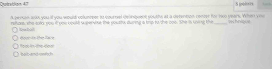 $ points Kach
A person asks you if you would volunteer to counsel delinquent youths at a detention center for two years. When you
refuse, she asks you if you could supervise the youths during a trip to the zoo. She is using the _technique
lowball
door-in the face
foot-in-the-door
bait-and-switch