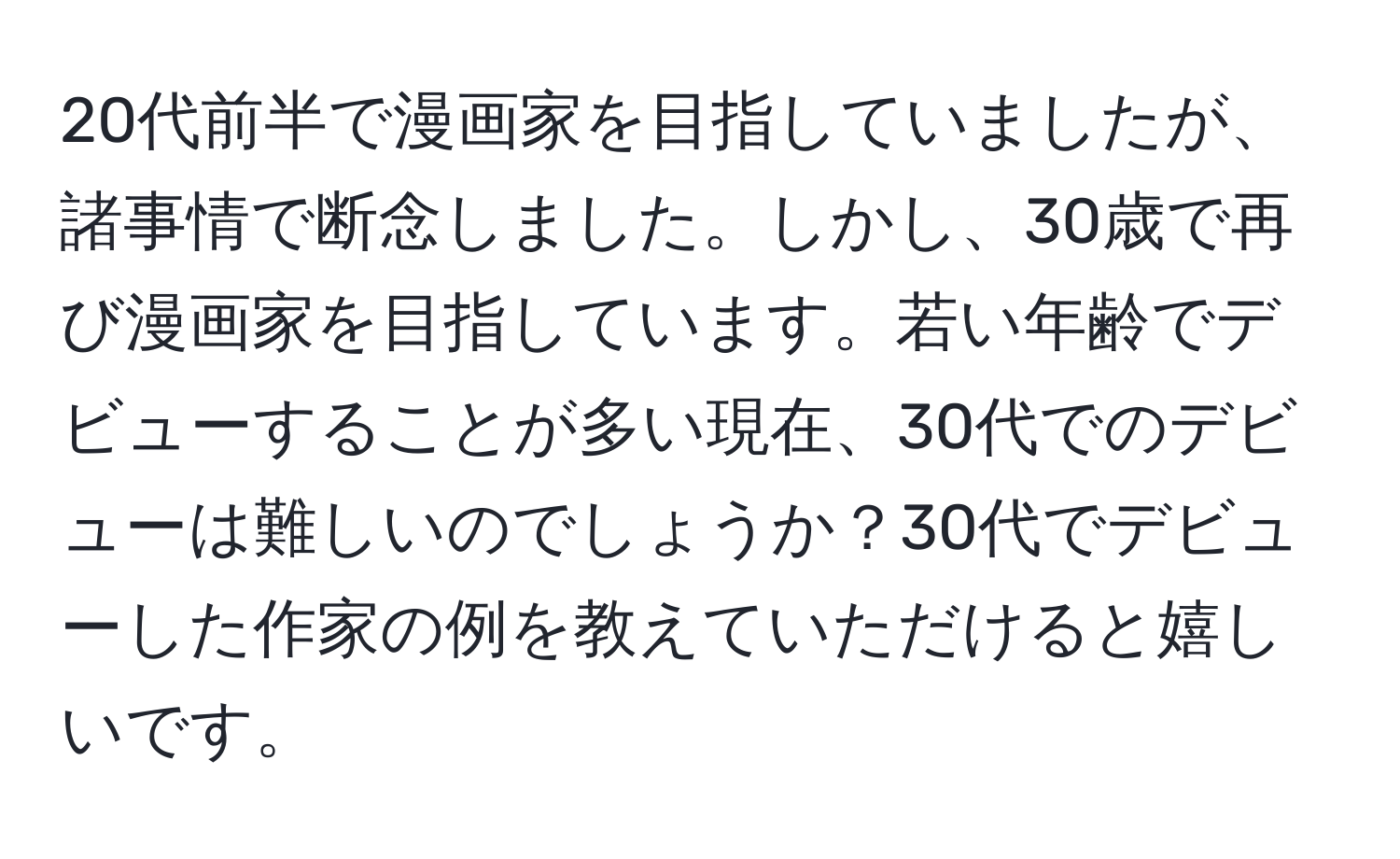 20代前半で漫画家を目指していましたが、諸事情で断念しました。しかし、30歳で再び漫画家を目指しています。若い年齢でデビューすることが多い現在、30代でのデビューは難しいのでしょうか？30代でデビューした作家の例を教えていただけると嬉しいです。