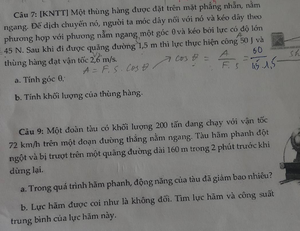 [KNTT] Một thùng hàng được đặt trên mặt phẳng nhẵn, nằm 
ngang. Để dịch chuyển nó, người ta móc dây nối với nó và kéo dây theo 
phương hợp với phương nằm ngang một góc θvà kéo bởi lực có độ lớn
45 N. Sau khi đi được quãng đường 1,5 m thì lực thực hiện công 50 J và 
thùng hàng đạt vận tốc 2,6 m/s. 
a. Tính góc θ, 
b. Tính khối lượng của thùng hàng. 
Câu 9: Một đoàn tàu có khối lượng 200 tấn đang chạy với vận tốc
72 km/h trên một đoạn đường thắng nằm ngang. Tàu hãm phanh đột 
ngột và bị trượt trên một quãng đường dài 160 m trong 2 phút trước khi 
dùng lại. 
a. Trong quá trình hãm phanh, động năng của tàu đã giảm bao nhiêu? 
b. Lực hãm được coi như là không đối. Tìm lực hãm và công suất 
trung bình của lực hãm này.