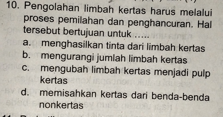 Pengolahan limbah kertas harus melalui
proses pemilahan dan penghancuran. Hal
tersebut bertujuan untuk .....
a. menghasilkan tinta dari limbah kertas
b. mengurangi jumlah limbah kertas
c. mengubah limbah kertas menjadi pulp
kertas
d. memisahkan kertas dari benda-benda
nonkertas