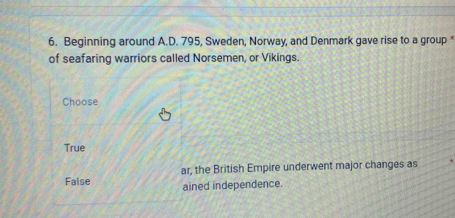 Beginning around A.D. 795, Sweden, Norway, and Denmark gave rise to a group 
of seafaring warriors called Norsemen, or Vikings.
Choose
True
False ar, the British Empire underwent major changes as
ained independence.