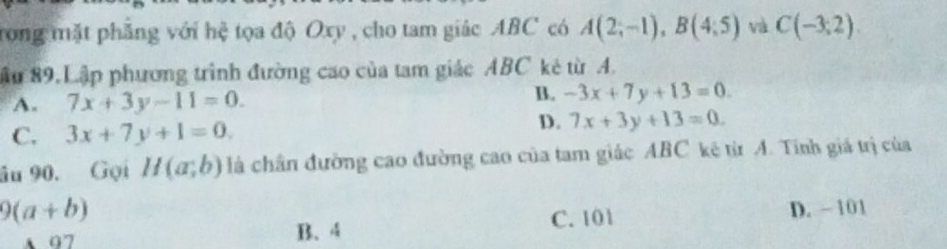 trong mặt phẳng với hệ tọa độ Oxy , cho tam giác ABC có A(2;-1), B(4;5) và C(-3,2). 
ậu 89.Lập phương trình đường cao của tam giác ABC kẻ từ A.
A. 7x+3y-11=0.
B. -3x+7y+13=0
C. 3x+7y+1=0.
D. 7x+3y+13=0. 
âu 90. Gọi H(a;b) là chân đường cao đường cao của tam giác ABC kê từ A. Tính giá trị của
9(a+b)
97 B. 4 C. 101 D. - 101