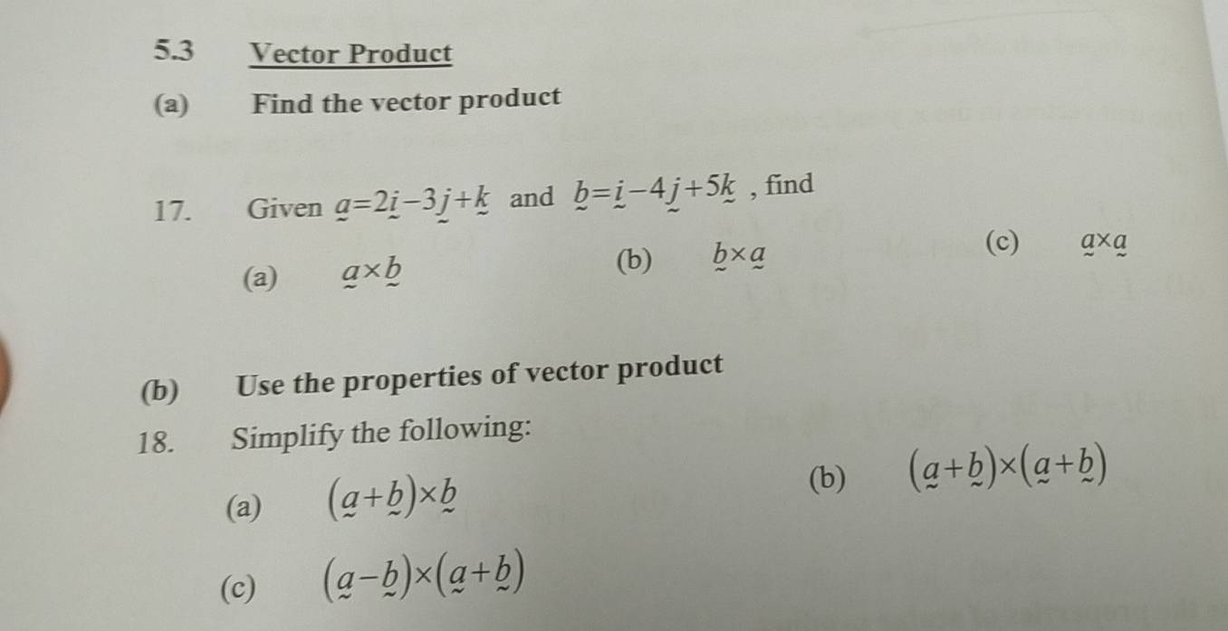 5.3 Vector Product 
(a) Find the vector product 
17. Given _ a=2_ i-3_ j+_ k and b=i-4j+5k , find 
(a) a* b* _  
(b) b* a
(c) a* a
(b) Use the properties of vector product 
18. Simplify the following: 
(a) (a+b)* b
(b) (a+b)* (a+b)
(c) (a-b)* (a+b)