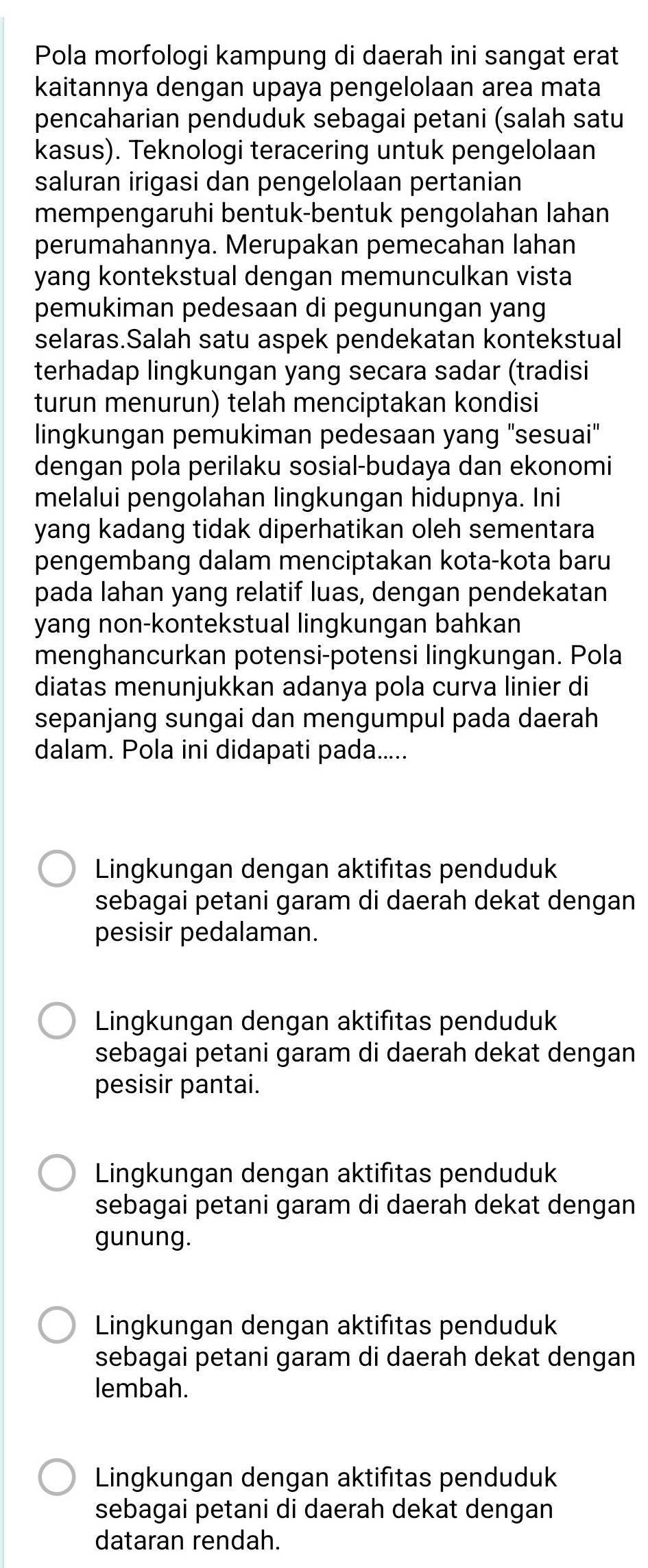 Pola morfologi kampung di daerah ini sangat erat
kaitannya dengan upaya pengelolaan area mata
pencaharian penduduk sebagai petani (salah satu
kasus). Teknologi teracering untuk pengelolaan
saluran irigasi dan pengelolaan pertanian
mempengaruhi bentuk-bentuk pengolahan lahan
perumahannya. Merupakan pemecahan lahan
yang kontekstual dengan memunculkan vista
pemukiman pedesaan di pegunungan yang
selaras.Salah satu aspek pendekatan kontekstual
terhadap lingkungan yang secara sadar (tradisi
turun menurun) telah menciptakan kondisi
lingkungan pemukiman pedesaan yang "sesuai"
dengan pola perilaku sosial-budaya dan ekonomi
melalui pengolahan lingkungan hidupnya. Ini
yang kadang tidak diperhatikan oleh sementara
pengembang dalam menciptakan kota-kota baru
pada lahan yang relatif luas, dengan pendekatan
yang non-kontekstual lingkungan bahkan
menghancurkan potensi-potensi lingkungan. Pola
diatas menunjukkan adanya pola curva linier di
sepanjang sungai dan mengumpul pada daerah
dalam. Pola ini didapati pada.....
Lingkungan dengan aktifitas penduduk
sebagai petani garam di daerah dekat dengan
pesisir pedalaman.
Lingkungan dengan aktifitas penduduk
sebagai petani garam di daerah dekat dengan
pesisir pantai.
Lingkungan dengan aktifitas penduduk
sebagai petani garam di daerah dekat dengan
gunung.
Lingkungan dengan aktifitas penduduk
sebagai petani garam di daerah dekat dengan
lembah.
Lingkungan dengan aktifitas penduduk
sebagai petani di daerah dekat dengan
dataran rendah.