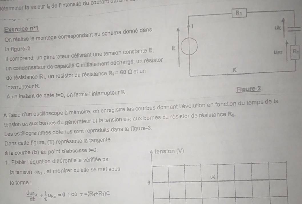 léterminer la valeur l de l'intensité du courant dans
Exercice n°1
On réalise le montage correspondant au schéma donné dans
la figure-2. 
Il comprend, un générateur délivrant une tension constante E,
un condensateur de capacité C initialement déchargé, un résistor
de résistance R_1 , un résistor de résistance R_2=60Omega et un
Interrupteur K.
A un instant de date t=0 , on ferme l'interrupteur K. Figure-2
À l'aide d'un oscilloscope à mémoire, on enregistre les courbes donnant l'évolution en fonction du temps de la
tension ue aux bornes du générateur et la tension un aux bornes du résistor de résistance R_2.
Les oscillogrammes obtenus sont reproduits dans la figure-3.
Dans cette figure, (T) représente la tangente
à la courbe (b) au point d'abscisse t=0. tension (V)
1- Etablir l'équation différentielle vérifiée par
Ia tension U_R_2 , et montrer qu'elle se met sous 
(a)
la forme :
6
frac dUR_2+dt+frac 1uR_2=0; où tau =(R_1+R_2)C