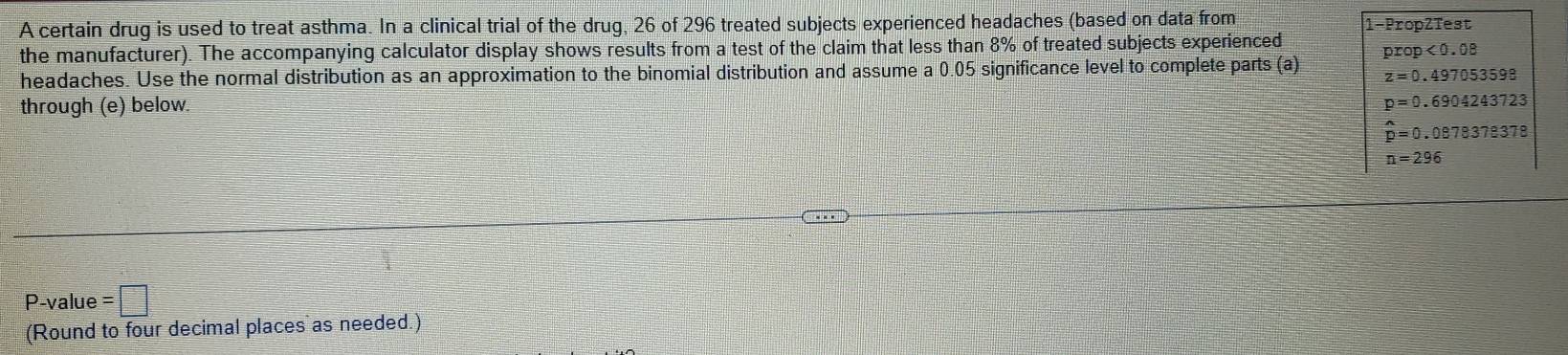 A certain drug is used to treat asthma. In a clinical trial of the drug, 26 of 296 treated subjects experienced headaches (based on data from 
the manufacturer). The accompanying calculator display shows results from a test of the claim that less than 8% of treated subjects experienced 1 -PropZTest
prop<0.08
headaches. Use the normal distribution as an approximation to the binomial distribution and assume a 0.05 significance level to complete parts (a) z=0.497053598
through (e) below. p=0.6904243723
hat p=0.087837e378
n=296
P-value =□
(Round to four decimal places as needed.)