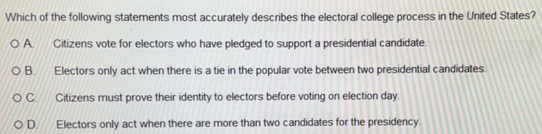 Which of the following statements most accurately describes the electoral college process in the United States?
A. Citizens vote for electors who have pledged to support a presidential candidate.
B. Electors only act when there is a tie in the popular vote between two presidential candidates.
C. Citizens must prove their identity to electors before voting on election day.
D. Electors only act when there are more than two candidates for the presidency.