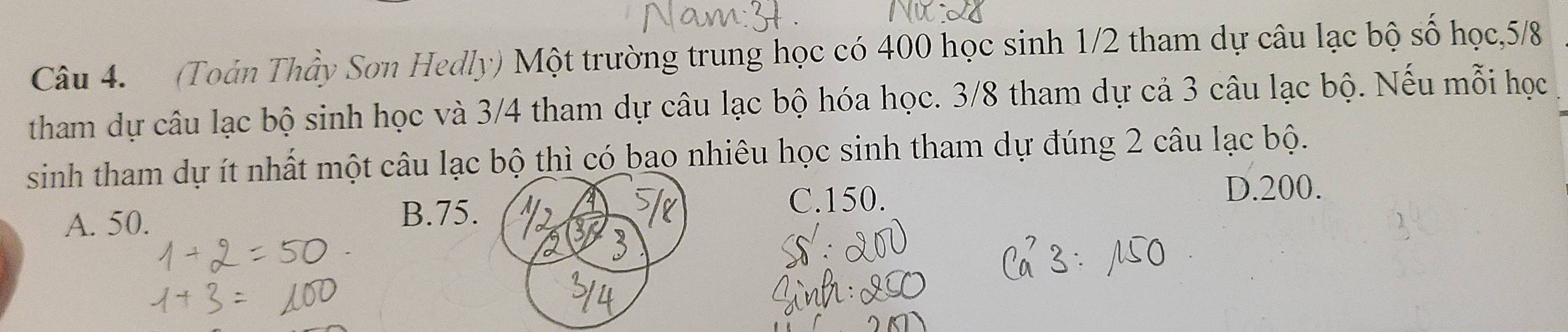 (Toán Thầy Sơn Hedly) Một trường trung học có 400 học sinh 1/2 tham dự câu lạc bộ số học, 5/8
tham dự câu lạc bộ sinh học và 3/4 tham dự câu lạc bộ hóa học. 3/8 tham dự cả 3 câu lạc bộ. Nếu mỗi học
sinh tham dự ít nhất một câu lạc bộ thì có bao nhiêu học sinh tham dự đúng 2 câu lạc bộ.
A. 50. B. 75. C. 150.
D. 200.