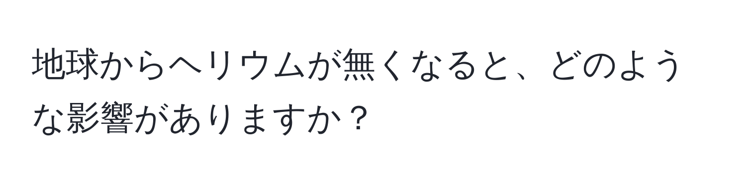 地球からヘリウムが無くなると、どのような影響がありますか？