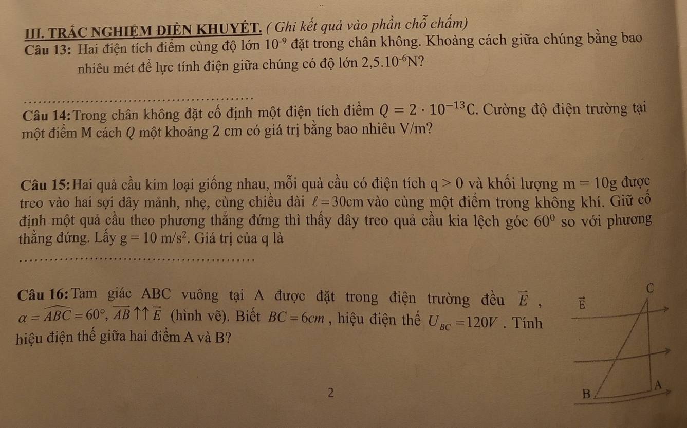 TRÁC NGHIỆM ĐIÊN KHUYÊT. ( Ghi kết quả vào phần chỗ chấm) 
Câu 13: Hai điện tích điểm cùng độ lớn 10^(-9) đặt trong chân không. Khoảng cách giữa chúng bằng bao 
nhiêu mét để lực tính điện giữa chúng có độ lớn 2,5.10^(-6)N 7 
_ 
Câu 14:Trong chân không đặt cố định một điện tích điểm Q=2· 10^(-13)C. Cường độ điện trường tại 
một điểm M cách Q một khoảng 2 cm có giá trị bằng bao nhiêu V/m? 
Câu 15:Hai quả cầu kim loại giống nhau, mỗi quả cầu có điện tích q>0 và khối lượng m=10g được 
treo vào hai sợi dây mảnh, nhẹ, cùng chiều dài ell =30cm vào cùng một điểm trong không khí. Giữ cố 
định một quả cầu theo phương thắng đứng thì thấy dây treo quả cầu kia lệch góc 60° so với phương 
thẳng đứng. Lấy g=10m/s^2. Giá trị của q là 
C 
Câu 16:Tam giác ABC vuông tại A được đặt trong điện trường đều vector E, vector E
alpha =widehat ABC=60°, vector ABuparrow overleftrightarrow E (hình vẽ). Biết BC=6cm , hiệu điện thế U_BC=120V. Tính 
hiệu điện thể giữa hai điểm A và B? 
2 
B 
A