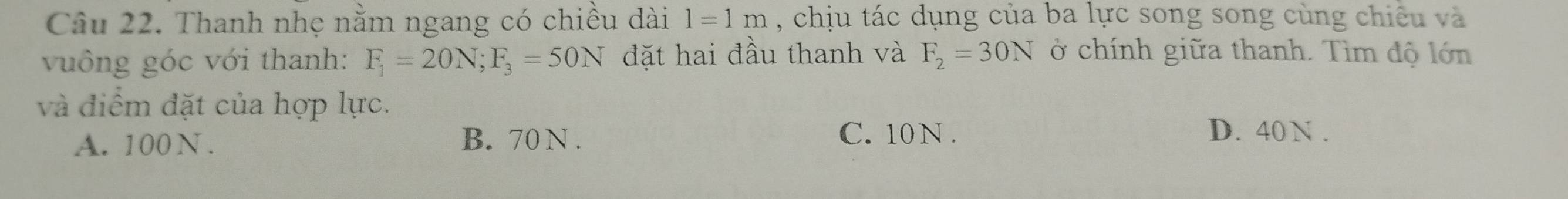 Thanh nhẹ nằm ngang có chiều dài l=1m , chịu tác dụng của ba lực song song cùng chiêu và
vuông góc với thanh: F_1=20N; F_3=50N đặt hai đầu thanh và F_2=30N ở chính giữa thanh. Tìm độ lớn
và điểm đặt của hợp lực.
A. 100 N. B. 70 N.
C. 10 N. D. 40N.