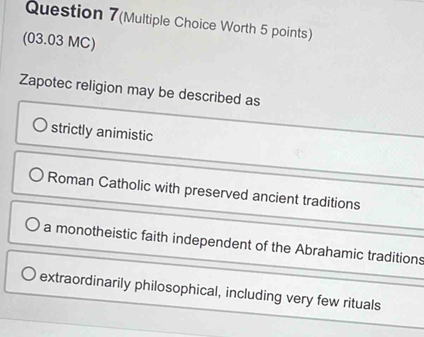 Question 7(Multiple Choice Worth 5 points)
(03.03 MC)
Zapotec religion may be described as
strictly animistic
Roman Catholic with preserved ancient traditions
a monotheistic faith independent of the Abrahamic traditions
extraordinarily philosophical, including very few rituals