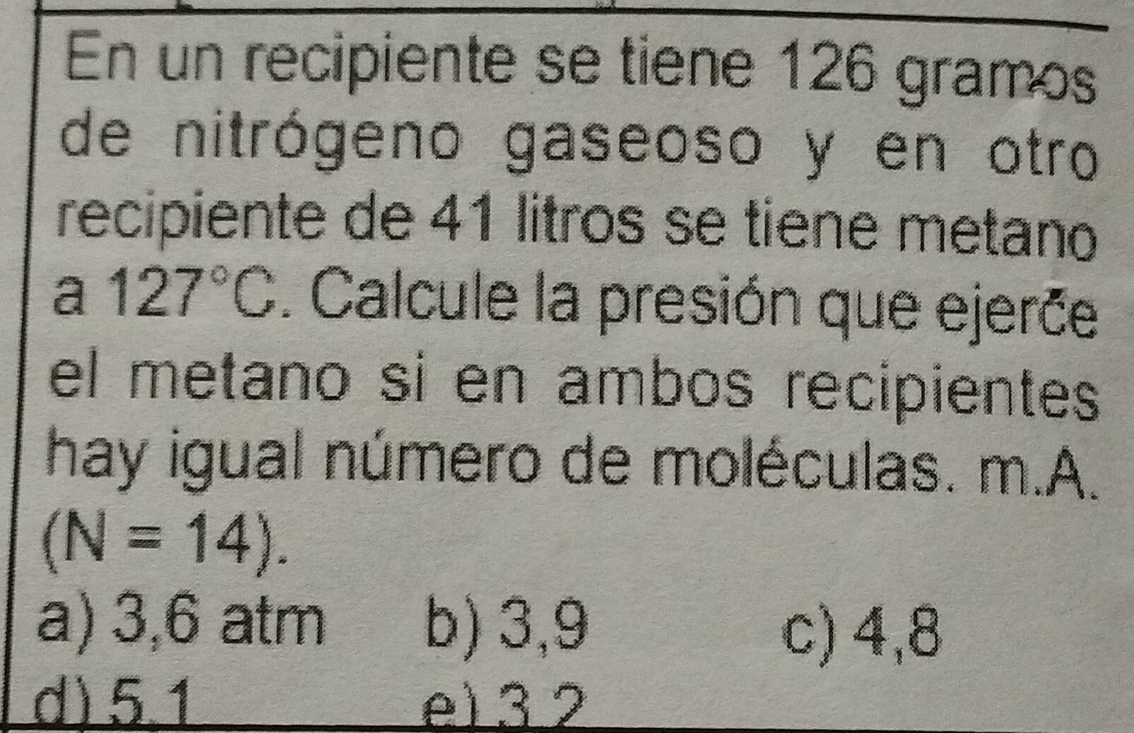 En un recipiente se tiene 126 gramos
de nitrógeno gaseoso y en otro
recipiente de 41 litros se tiene metano
a 127°C. Calcule la presión que ejerče
el metano sí en ambos recipientes
hay igual número de moléculas. m.A.
(N=14).
a) 3,6 atm b) 3,9
c) 4,8
d) 5.1 e) 3 2