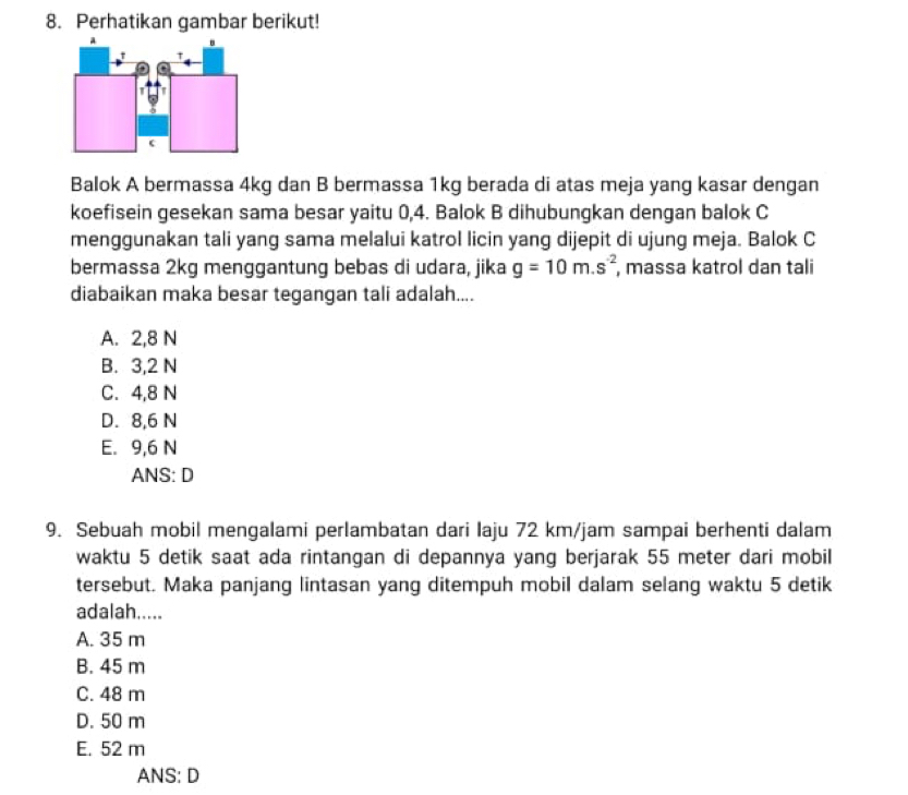 Perhatikan gambar berikut!
Balok A bermassa 4kg dan B bermassa 1kg berada di atas meja yang kasar dengan
koefisein gesekan sama besar yaitu 0, 4. Balok B dihubungkan dengan balok C
menggunakan tali yang sama melalui katrol licin yang dijepit di ujung meja. Balok C
bermassa 2kg menggantung bebas di udara, jika g=10m.s^(-2) , massa katrol dan tali
diabaikan maka besar tegangan tali adalah....
A. 2, 8 N
B. 3,2 N
C. 4,8 N
D. 8,6 N
E. 9,6 N
ANS: D
9. Sebuah mobil mengalami perlambatan dari Iaju 72 km/jam sampai berhenti dalam
waktu 5 detik saat ada rintangan di depannya yang berjarak 55 meter dari mobil
tersebut. Maka panjang lintasan yang ditempuh mobil dalam selang waktu 5 detik
adalah.....
A. 35 m
B. 45 m
C. 48 m
D. 50 m
E. 52 m
ANS: D