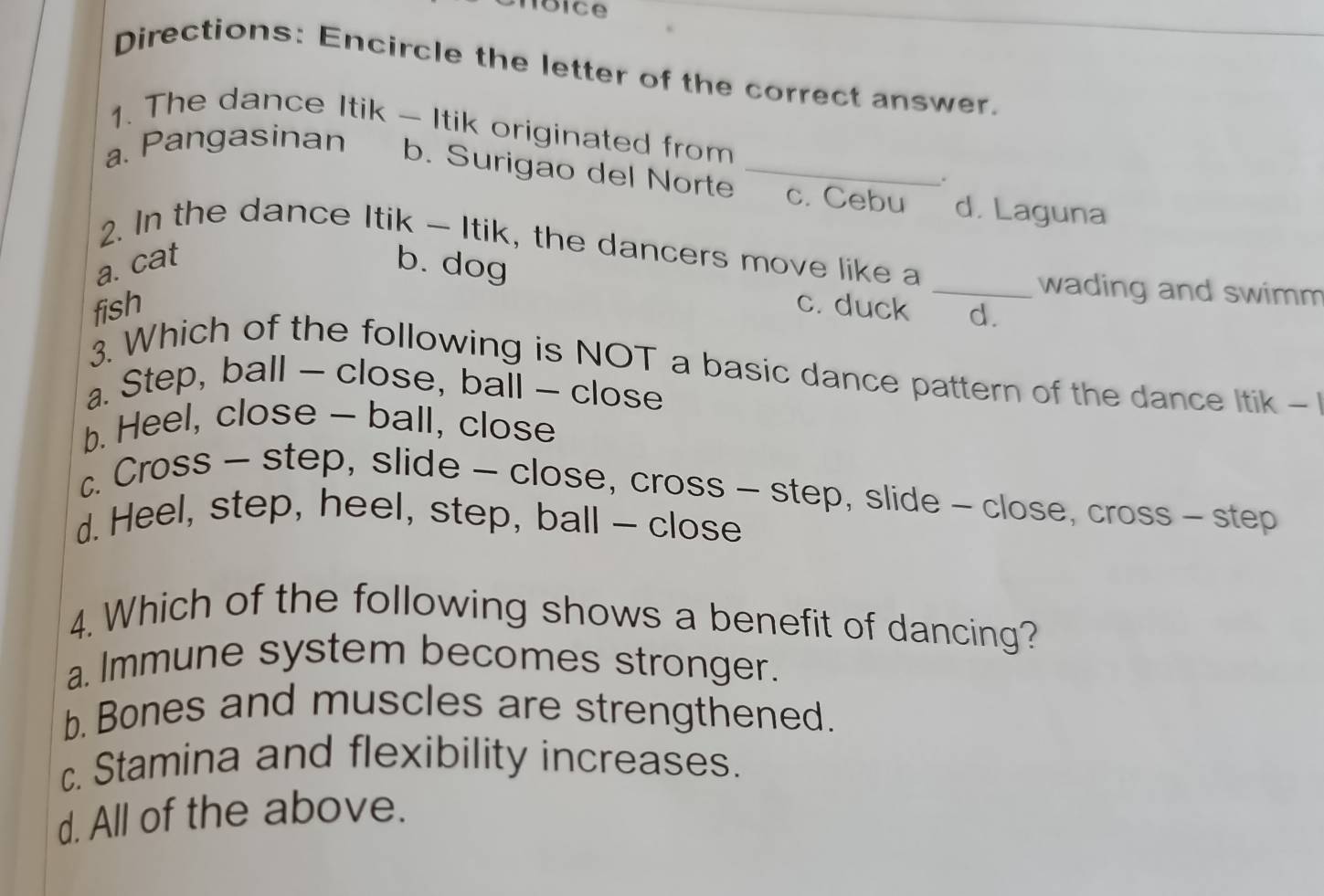 Directions: Encircle the letter of the correct answer.
1. The dance Itik - Itik originated from
a. Pangasinan
.
b. Surigao del Norte _c. Cebu d. Laguna
2. In the dance Itik - Itik, the dancers move like a
a. cat b. dog
_wading and swimm
fish c. duck d.
3. Which of the following is NOT a basic dance pattern of the dance Itik -
a. Step, ball — close, ball - close
b. Heel, close - ball, close
c. Cross - step, slide - close, cross - step, slide - close, cross - step
d. Heel, step, heel, step, ball - close
4.Which of the following shows a benefit of dancing?
a. Immune system becomes stronger.
b. Bones and muscles are strengthened.
c. Stamina and flexibility increases.
d. All of the above.