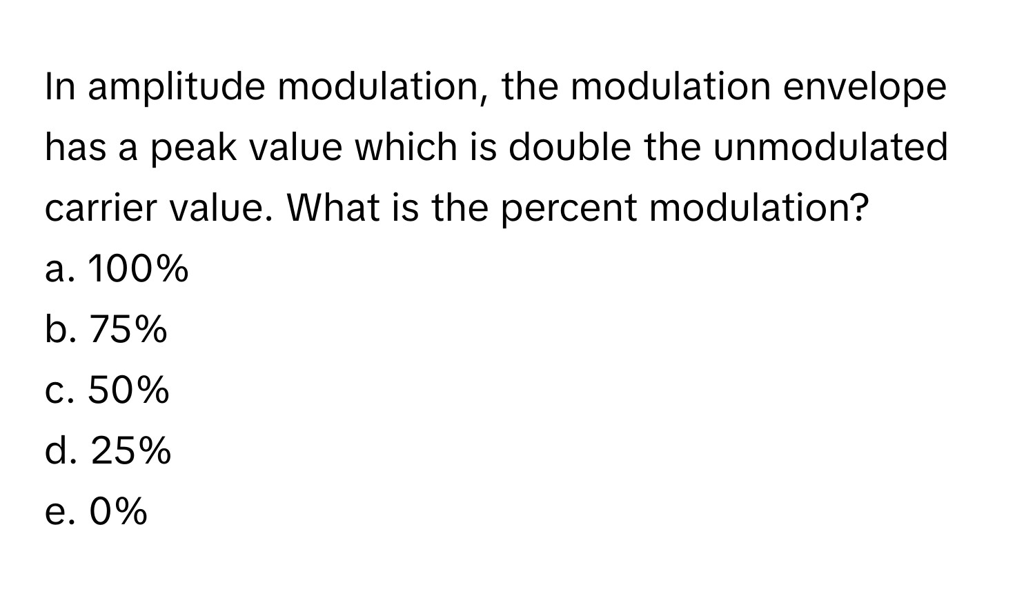 In amplitude modulation, the modulation envelope has a peak value which is double the unmodulated carrier value. What is the percent modulation?

a. 100%
b. 75%
c. 50%
d. 25%
e. 0%