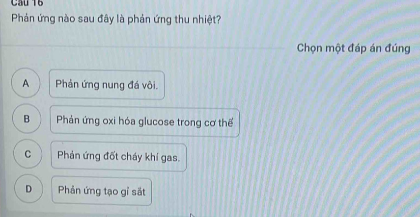 Phản ứng nào sau đây là phản ứng thu nhiệt?
Chọn một đáp án đúng
A Phản ứng nung đá vôi.
B Phản ứng oxi hóa glucose trong cơ thể
C Phản ứng đốt cháy khí gas.
D Phản ứng tạo gỉ sắt