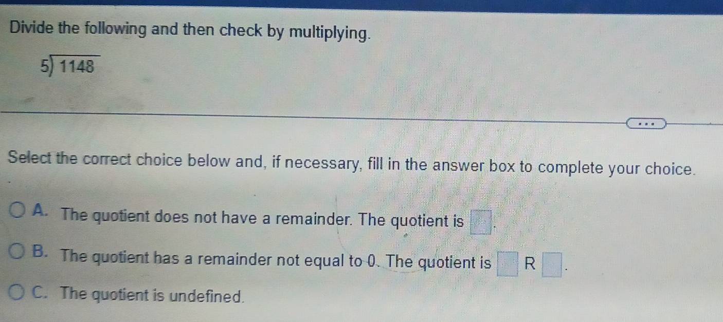 Divide the following and then check by multiplying.
beginarrayr 5encloselongdiv 1148endarray
Select the correct choice below and, if necessary, fill in the answer box to complete your choice.
A. The quotient does not have a remainder. The quotient is
B. The quotient has a remainder not equal to 0. The quotient is □ R□.
C. The quotient is undefined.