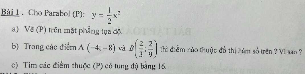 Cho Parabol (P): y= 1/2 x^2
a) Vẽ (P) trên mặt phẳng tọa độ. 
b) Trong các điểm A(-4;-8) và B( 2/3 ; 2/9 ) thì điểm nào thuộc đồ thị hàm số trên ? Vì sao ? 
c) Tìm các điểm thuộc (P) có tung độ bằng 16.