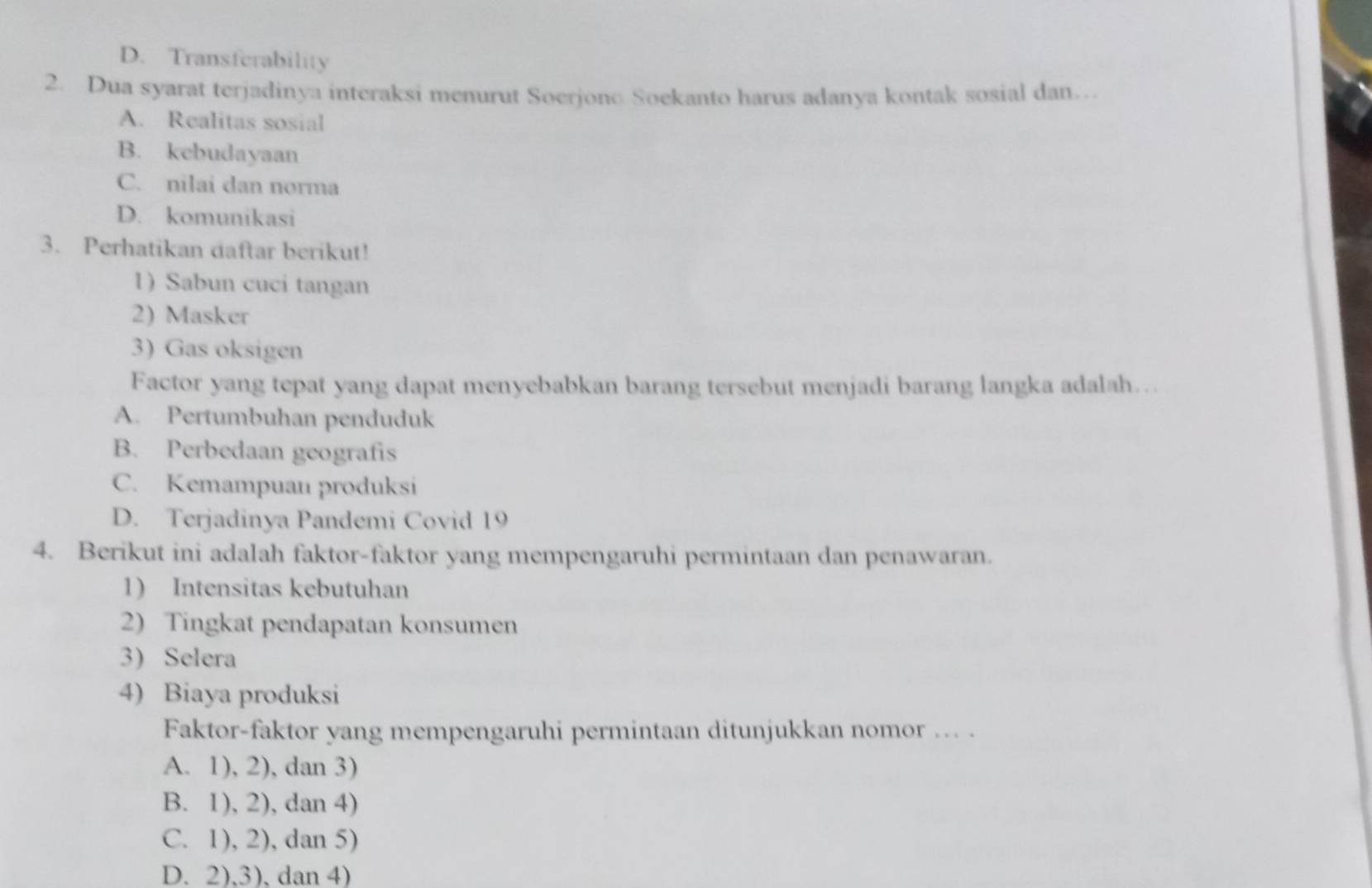 D. Transferability
2. Dua syarat terjadinya interaksi menurut Soerjono Soekanto harus adanya kontak sosial dan…
A. Realitas sosial
B. kebudayaan
C. nilai dan norma
D. komunikasi
3. Perhatikan daftar berikut!
1) Sabun cuci tangan
2) Masker
3) Gas oksigen
Factor yang tepat yang dapat menyebabkan barang tersebut menjadi barang langka adalah…
A. Pertumbuhan penduduk
B. Perbedaan geografis
C. Kemampuan produksi
D. Terjadinya Pandemi Covid 19
4. Berikut ini adalah faktor-faktor yang mempengaruhi permintaan dan penawaran.
1) Intensitas kebutuhan
2) Tingkat pendapatan konsumen
3) Selera
4) Biaya produksi
Faktor-faktor yang mempengaruhi permintaan ditunjukkan nomor ... .
A. 1), 2), dan 3)
B. 1), 2), dan 4)
C. 1), 2), dan 5)
D. 2),3),dan 4)