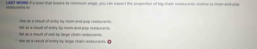 LAST WORD If a town that lowers its minimum wage, you can expect the proportion of big chain restaurants relative to mom-and-pop
restaurants to
rise as a result of entry by mom-and-pop restaurants.
fall as a result of entry by mom-and-pop restaurants.
fall as a result of exit by large chain restaurants.
rise as a result of entry by large chain restaurants.