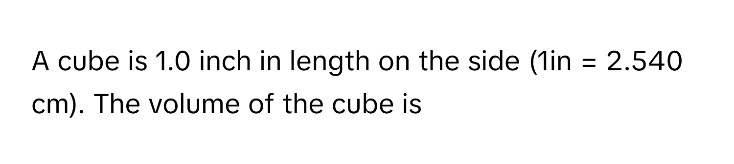 A cube is 1.0 inch in length on the side (1in = 2.540 cm). The volume of the cube is