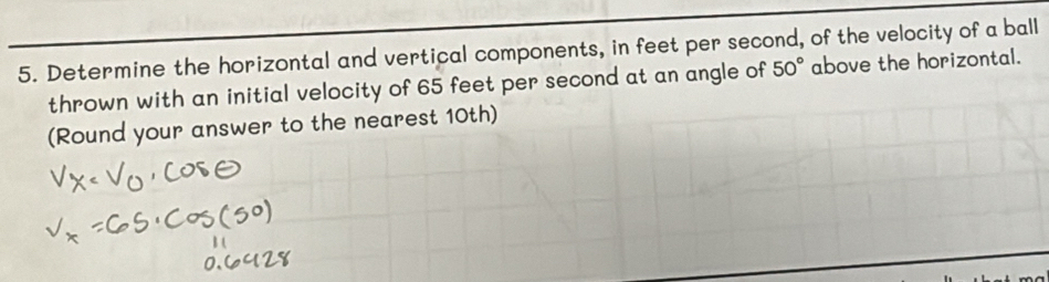 Determine the horizontal and vertical components, in feet per second, of the velocity of a ball 
thrown with an initial velocity of 65 feet per second at an angle of 50° above the horizontal. 
(Round your answer to the nearest 10th)