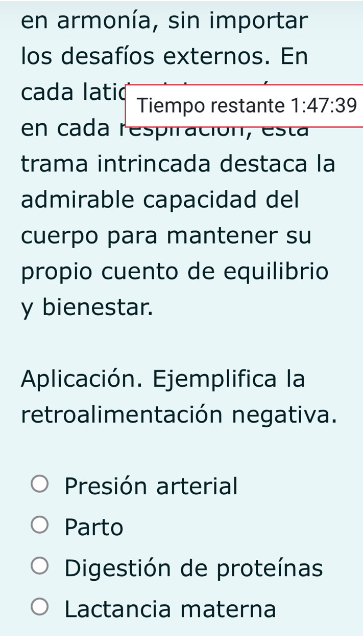 en armonía, sin importar
los desafíos externos. En
cada lati( Tiempo restante 1:47:39
en cada respiración, est a
trama intrincada destaca la
admirable capacidad del
cuerpo para mantener su
propio cuento de equilibrio
y bienestar.
Aplicación. Ejemplifica la
retroalimentación negativa.
Presión arterial
Parto
Digestión de proteínas
Lactancia materna