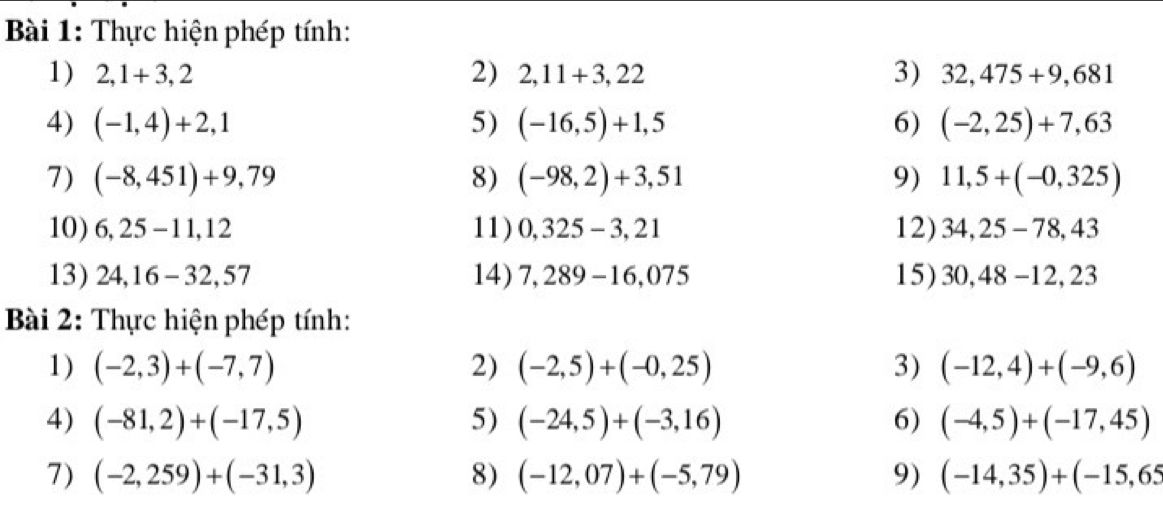 Thực hiện phép tính: 
1) 2,1+3,2 2) 2,11+3,22 3) 32,475+9,681
4) (-1,4)+2,1 5) (-16,5)+1,5 6) (-2,25)+7,63
7) (-8,451)+9,79 8) (-98,2)+3,51 9) 11,5+(-0,325)
10) 6, 25 -11, 12 11) 0,325-3,21 12) 34,25-78,43
13) 24, 16 - 32,57 14) 7,289-16,075 15) 30,48-12,23
Bài 2: Thực hiện phép tính: 
1) (-2,3)+(-7,7) 2) (-2,5)+(-0,25) 3) (-12,4)+(-9,6)
4) (-81,2)+(-17,5) 5) (-24,5)+(-3,16) 6) (-4,5)+(-17,45)
7) (-2,259)+(-31,3) 8) (-12,07)+(-5,79) 9) (-14,35)+(-15,65