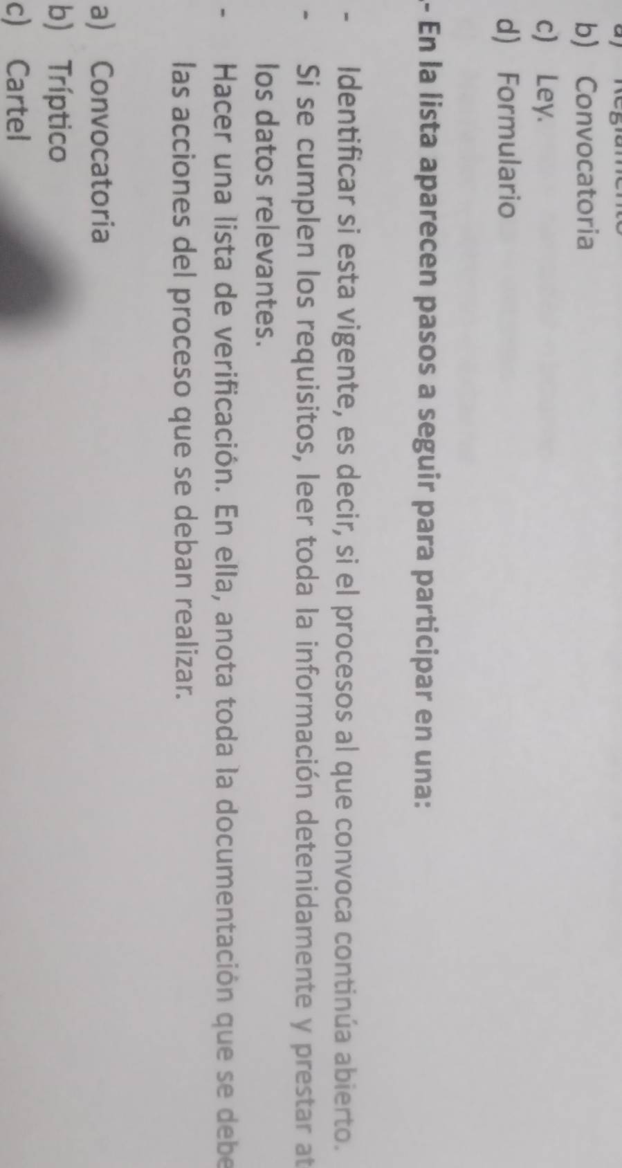 b) Convocatoria
c) Ley.
d) Formulario
- En la lista aparecen pasos a seguir para participar en una:
Identificar si esta vigente, es decir, si el procesos al que convoca continúa abierto.
Si se cumplen los requisitos, leer toda la información detenidamente y prestar at
los datos relevantes.
Hacer una lista de verificación. En ella, anota toda la documentación que se debe
las acciones del proceso que se deban realizar.
a) Convocatoria
b) Tríptico
c) Cartel