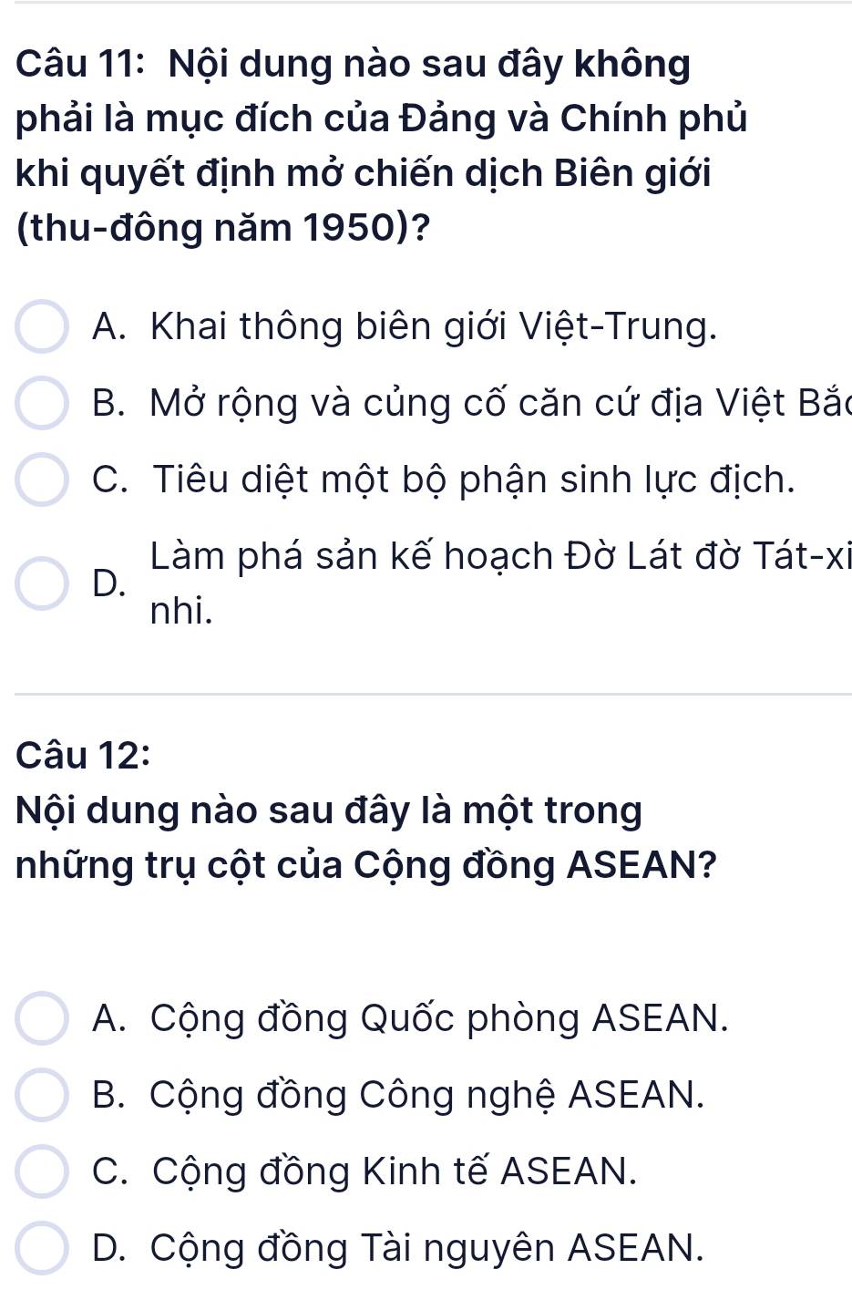 Nội dung nào sau đây không
phải là mục đích của Đảng và Chính phủ
khi quyết định mở chiến dịch Biên giới
(thu-đông năm 1950)?
A. Khai thông biên giới Việt-Trung.
B. Mở rộng và củng cố căn cứ địa Việt Bắc
C. Tiêu diệt một bộ phận sinh lực địch.
Làm phá sản kế hoạch Đờ Lát đờ Tát-xi
D.
nhi.
Câu 12:
Nội dung nào sau đây là một trong
những trụ cột của Cộng đồng ASEAN?
A. Cộng đồng Quốc phòng ASEAN.
B. Cộng đồng Công nghệ ASEAN.
C. Cộng đồng Kinh tế ASEAN.
D. Cộng đồng Tài nguyên ASEAN.